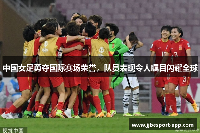 中国女足勇夺国际赛场荣誉，队员表现令人瞩目闪耀全球