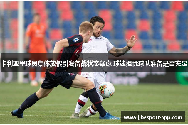 卡利亚里球员集体放假引发备战状态疑虑 球迷担忧球队准备是否充足