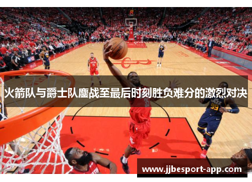 火箭队与爵士队鏖战至最后时刻胜负难分的激烈对决