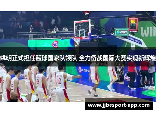 姚明正式担任篮球国家队领队 全力备战国际大赛实现新辉煌