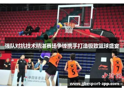 强队对抗技术精湛赛场争锋携手打造极致篮球盛宴