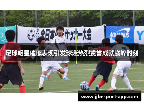 足球明星璀璨表现引发球迷热烈赞誉成就巅峰时刻