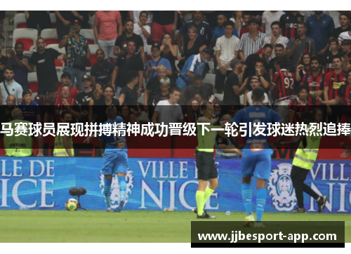 马赛球员展现拼搏精神成功晋级下一轮引发球迷热烈追捧