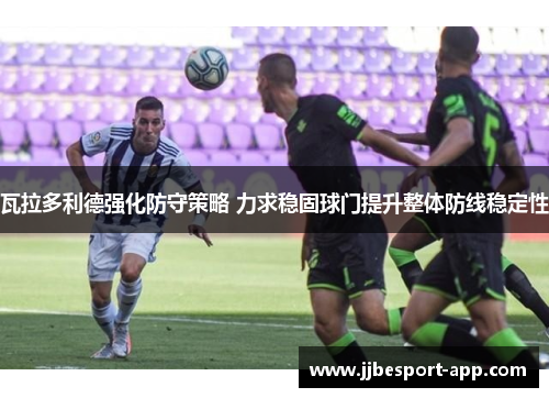 瓦拉多利德强化防守策略 力求稳固球门提升整体防线稳定性